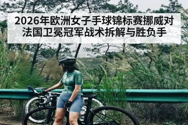 2026年欧洲女子手球锦标赛挪威对法国卫冕冠军战术拆解与胜负手