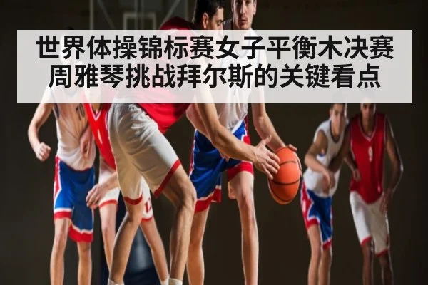 世界体操锦标赛女子平衡木决赛 周雅琴挑战拜尔斯的关键看点 - kiayun
